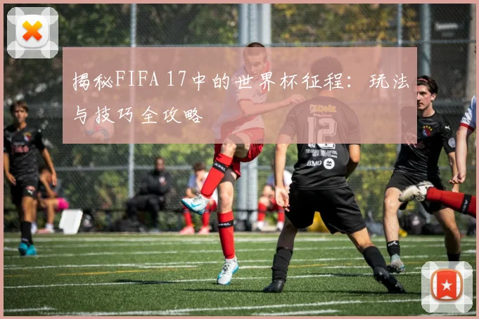 揭秘FIFA 17中的世界杯征程：玩法与技巧全攻略