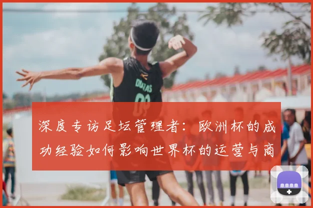 深度专访足坛管理者：欧洲杯的成功经验如何影响世界杯的运营与商业开发？