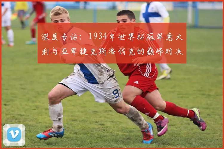 深度专访：1934年世界杯冠军意大利与亚军捷克斯洛伐克的巅峰对决回忆