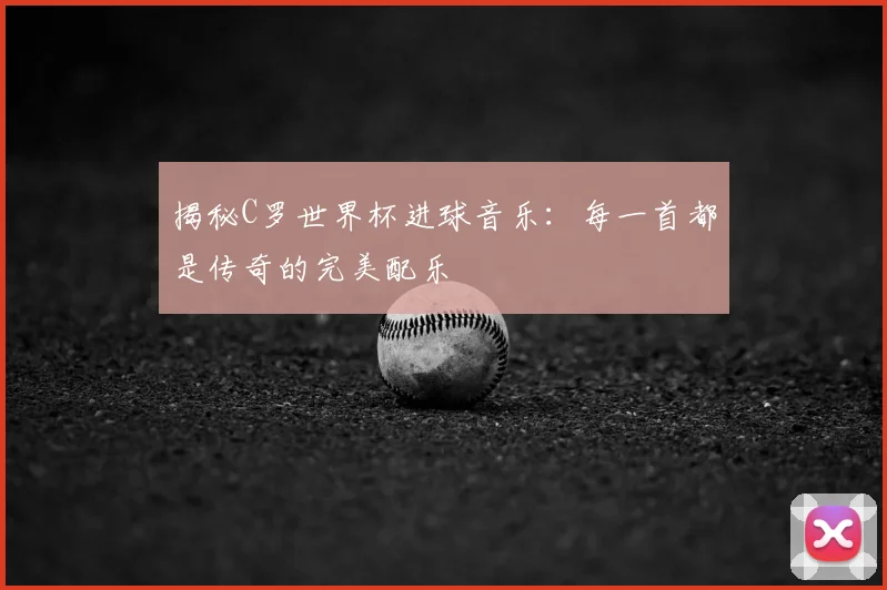 揭秘C罗世界杯进球音乐：每一首都是传奇的完美配乐