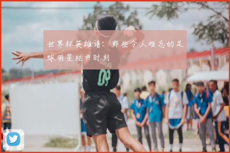 世界杯英雄谱:那些令人难忘的足球明星经典时刻
