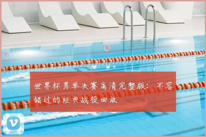 世界杯男单决赛高清完整版:不容错过的经典战役回放