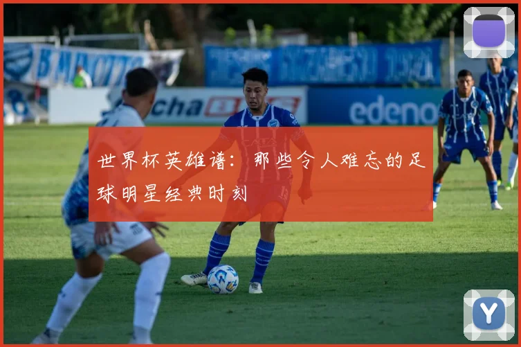 世界杯英雄谱:那些令人难忘的足球明星经典时刻