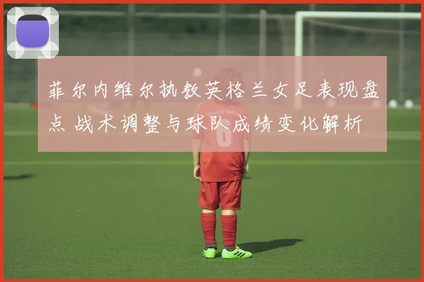 菲尔内维尔执教英格兰女足表现盘点 战术调整与球队成绩变化解析